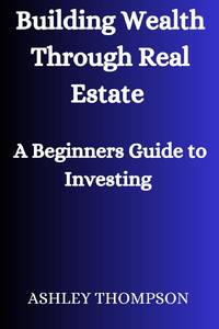 Building Wealth Through Real Estate : A Beginner's Guide to Investing