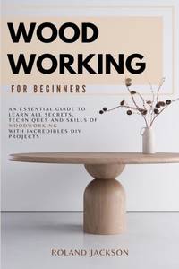 Woodworking for Beginners: An Essential Guide to Learn All Secrets, Techniques and Skills of...