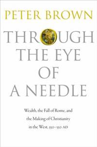 Through the Eye of a Needle : Wealth, the Fall of Rome, and the Making of Christianity in the West, 350-550 AD by Peter Brown - 2012