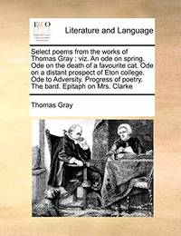 Select Poems from the Works of Thomas Gray: Viz. an Ode on Spring. Ode on the Death of a Favourite Cat. Ode on a Distant Prospect of Eton College. Ode to Adversity. Progress of Poetry. the Bard. Epitaph on Mrs. Clarke