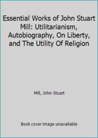 Essential Works of John Stuart Mill: Utilitarianism, Autobiography, On Liberty, and The Utility...