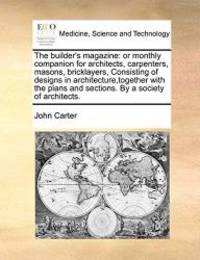 The builder&#039;s magazine: or monthly companion for architects, carpenters, masons, bricklayers, Consisting of designs in architecture,together with the plans and sections. By a society of architects. by John Carter - 2010-10-20