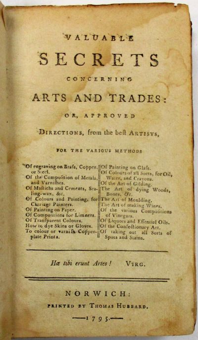 VALUABLE SECRETS CONCERNING ARTS AND TRADES: OR, APPROVED DIRECTIONS, FROM THE BEST ARTISTS, FOR THE VARIOUS METHODS OF ENGRAVING ON BRASS, COPPER, OR STEEL. OF THE COMPOSITION OF METALS, AND VARNISHES. OF MASTICHS AND CEMENTS, SEALING-WAX, &C. OF COLOURS AND PAINTING, FOR CARRIAGE PAINTERS. OF PAINTING ON PAPER. OF COMPOSITIONS FROM LIMNERS. OF TRANSPARENT COLOURS. HOW TO DYE SKINS OR GLOVES. TO COLOUR OR VARNISH COPPER-PLATE PRINTS. OF PAINTING ON GLASS. OF COLOURS OF ALL SORTS, FOR OIL, WATER, AND CRAYONS. OF THE ART OF GILDING. THE ART OF DYING WOODS, BONES, &C. THE ART OF MOULDING. THE ART OF MAKING WINES. OF THE VARIOUS COMPOSITIONS OF VINEGARS. OF LIQUORS AND ESSENTIAL OILS. OF THE CONFECTIONARY ART. OF TAKING OUT ALL SORTS OF SPOTS AND STAINS