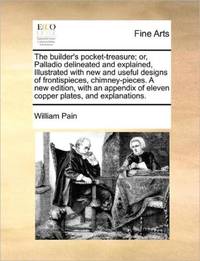 The builder's pocket-treasure; or, Palladio delineated and explained, Illustrated with new and...