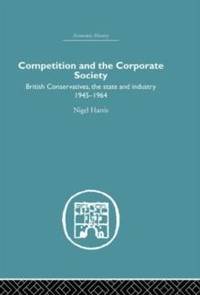 Competition and the Corporate Society: British Conservatives, the state and Industry 1945-1964