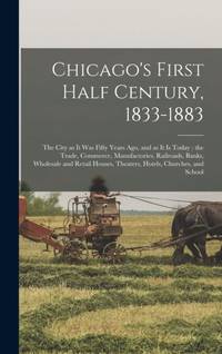 Chicago's First Half Century, 1833-1883 : the City as It Was Fifty Years Ago, and as It is Today...