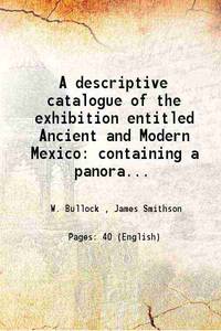 A descriptive catalogue of the exhibition entitled Ancient and Modern Mexico containing a panoramic view of the present city specimens of the natural history of New Spain models of its vegetable produce habitations, costume, &amp;c. &amp;c. and of the co 1824 [Hardcover] by W. Bullock , James Smithson - 2015