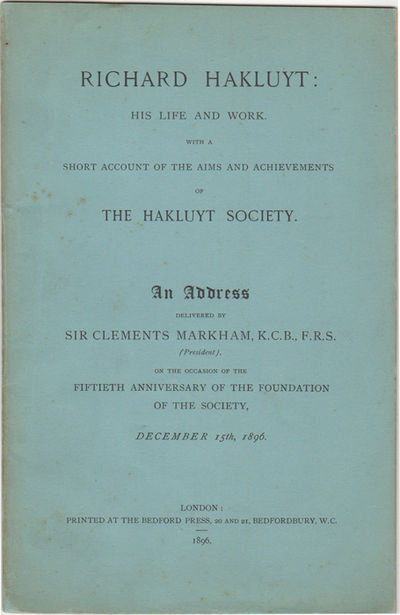Richard Hakluyt: His Life and Work. With a Short Account of the Aims and Achievements of the Hakluyt Society. An Address Delivered by Sir Clements Markham, K.C.B., F.R.S., (President), on the Occasion of the Fiftieth Anniversary of the Foundation of the Society, December 15th, 1896