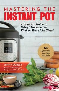 Mastering the Instant Pot : A Practical Guide to Using "the Greatest Kitchen Tool of All...