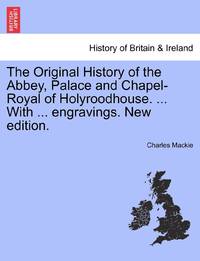 The Original History of the Abbey, Palace and Chapel-Royal of Holyroodhouse. ... With ......