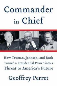 Commander in Chief : How Truman, Johnson, and Bush Turned a Presidential Power into a Threat to America&#039;s Future by Geoffrey Perret - 2007