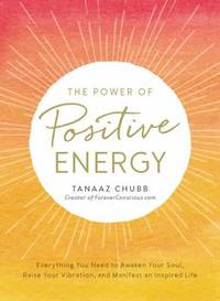 The Power of Positive Energy : Everything You Need to Awaken Your Soul, Raise Your Vibration, and...