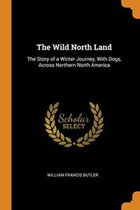 The Wild North Land: The Story of a Winter Journey, with Dogs, Across Northern North America by William Francis Butler