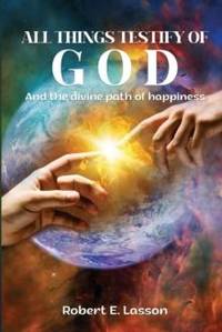 All Things Testify of God: And the Divine Path of Happiness