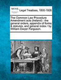 The Common Law Procedure Amendment Acts (Ireland): The General Orders, Appendix of Forms &...