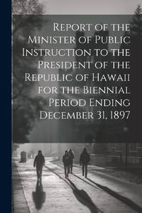 Report of the Minister of Public Instruction to the President of the Republic of Hawaii for the Biennial Period Ending December 31, 1897