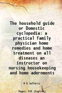 The household guide or Domestic cyclopedia a practical family physician home remedies and home treatment on all diseases an instructor on nursing housekeeping and home adornments 1898 by B G Jefferis - 2013