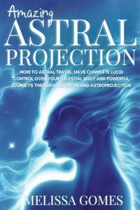 Amazing Astral Projection: How To Astral Travel, Have Complete Lucid Control Over Your Celestial...