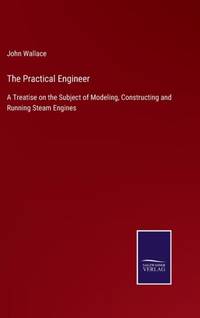 The Practical Engineer:A Treatise on the Subject of Modeling, Constructing and Running Steam Engines