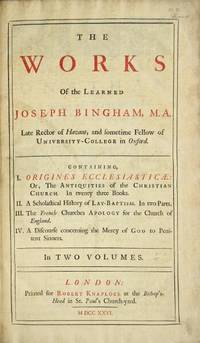 The works of the learned Joseph Bingham ... Containing I. Origines Ecclesiasticae: or, The antiquities of the Christian Church. In twenty three books. II. A scholastical history of lay-baptism. In two parts. III. The French churches apology for the Church of England. IV. A discourse concerning the mercy of God to penitent sinners. In two volumes