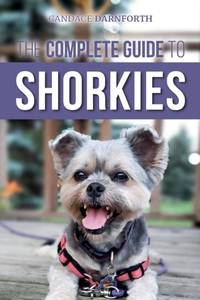 The Complete Guide to Shorkies: Preparing for, Choosing, Training, Feeding, Exercising,...
