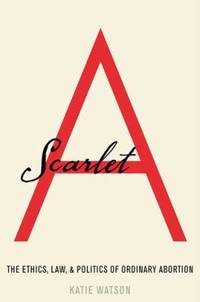 Scarlet A : The Ethics, Law, and Politics of Ordinary Abortion