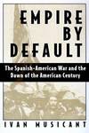 Empire by Default : The Spanish-American War and the Dawn of the American Century