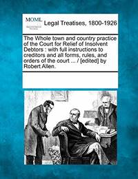 The Whole Town and Country Practice of the Court for Relief of Insolvent Debtors: With Full...