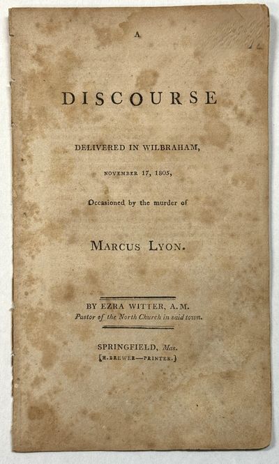 A DISCOURSE DELIVERED IN WILBRAHAM, NOVEMBER 17, 1805, OCCASIONED BY THE MURDER OF MARCUS LYON. BY EZRA WITTER, A.M. PASTOR OF THE NORTH CHURCH IN SAID TOWN
