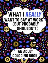 What I Really Want To Say At Work (But Probably Shouldn't) An Adult Coloring Book: Perfect...
