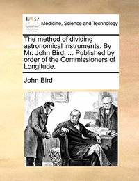 The Method of Dividing Astronomical Instruments. by Mr. John Bird ... Published by Order of the Commissioners of Longitude