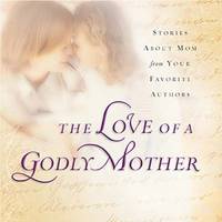 The Love of a Godly Mother : Stories about Mom from Your Favorite Authors