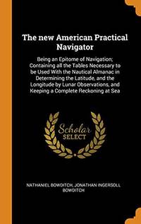 The New American Practical Navigator: Being an Epitome of Navigation; Containing All the Tables Necessary to Be Used with the Nautical Almanac in Determining the Latitude, and the Longitude by Lunar Observations, and Keeping a Complete Reckoning at Sea by Nathaniel Bowditch