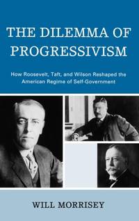 Dilemma of Progressivism : How Roosevelt, Taft, and Wilson Reshaped the American Regime of...