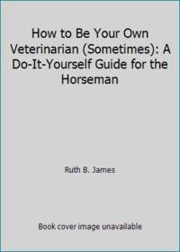 How to Be Your Own Veterinarian Sometimes: A Do It Yourself Guide for the Horseman