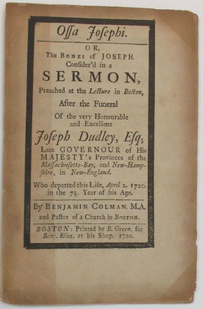 OSSA JOSEPHI. OR, THE BONES OF JOSEPH. CONSIDER'D IN A SERMON, PREACHED AT THE LECTURE IN BOSTON, AFTER THE FUNERAL OF THE VERY HONOURABLE AND EXCELLENT JOSEPH DUDLEY, ESQ; LATE GOVERNOUR OF HIS MAJESTY'S PROVINCES OF THE MASSACHUSETTS-BAY, AND NEW-HAMPSHIRE, IN NEW-ENGLAND. WHO DEPARTED THIS LIFE, APRIL 2. 1720. IN THE 73. YEAR OF HIS AGE
