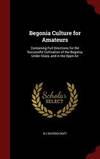 Begonia Culture for Amateurs: Containing Full Directions for the Successful Cultivation of the Begonia, Under Glass, and in the Open Air by B C Ravenscroft - 2015-08-12