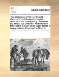The nation preserved: or, the plot discover'd containing an impartial account of the secret policy of some of the South-Sea directors: with copies of their letters to each other: taken before a notary-publick addressed to Sir J- B- ...