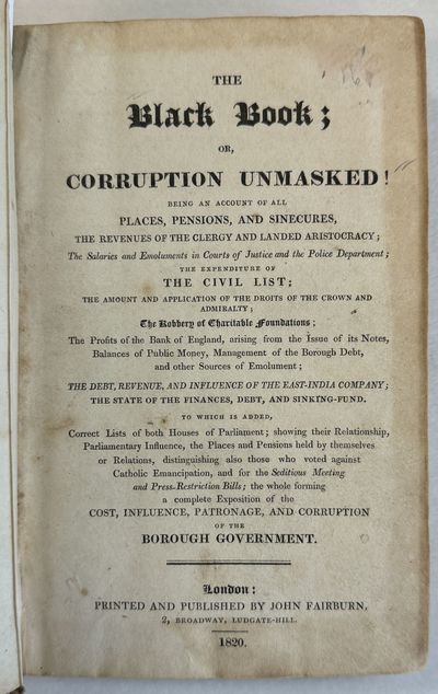 THE BLACK BOOK; OR, CORRUPTION UNMASKED! BEING AN ACCOUNT OF ALL PLACES, PENSIONS, AND SINECURES, THE REVENUES OF THE CLERGY AND LANDED ARISTOCRACY; THE SALARIES AND EMOLUMENTS IN COURTS OF JUSTICE AND THE POLICE DEPARTMENT; THE EXPENDITURE OF THE CIVIL LIST...THE WHOLE FORMING A COMPLETE EXPOSITION OF THE COST, INFLUENCE, PATRONAGE, AND CORRUPTION OF THE BOROUGH GOVERNMENT
