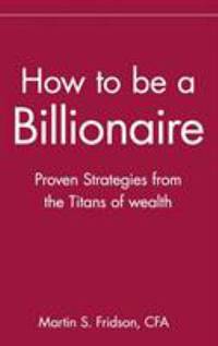 How to Be a Billionaire : Proven Strategies from the Titans of Wealth