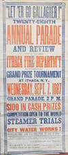 “Let ‘Er Go Gallagher!” Twenty-Eighth Annual Parade and Review of the Ithaca Fire Departm’t and Grand Prize Tournament at Ithaca, N.Y., Wednesday, Sept. 7, 1887 Grand Parade, 2 P.M.  $ 100 in Cash Prizes Competition Open to the World Steamer Trials and Exhibit of City Water Works! Exhilaration and Illumination in the Evening! The Board of Engineers of the I. F.D. cordially invite the firemen and fire organizations of neighboring communities to attend and participate in the festivities above promulgated.  E. E. Robinson, Chief Engineer. H. L. Haskin, 1st Ass’t Engineer. Frank Cole, 2d Asst’t Engineer. For Full Particulars see Small Bills and Newspapers.