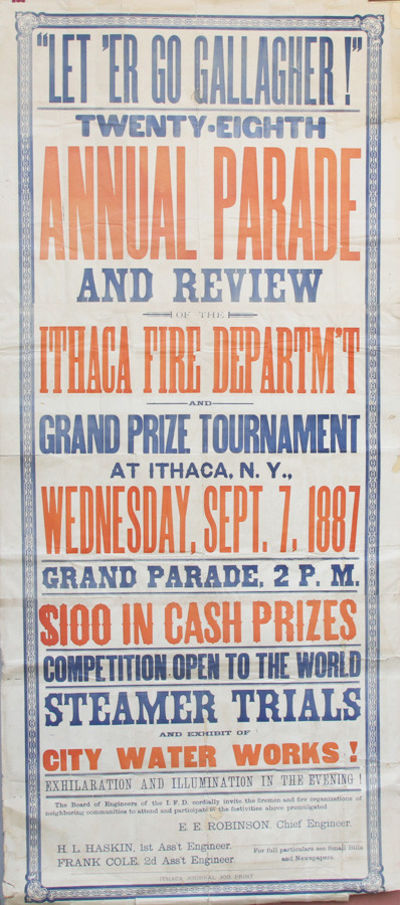 “Let ‘Er Go Gallagher!” Twenty-Eighth Annual Parade and Review of the Ithaca Fire Departm’t and Grand Prize Tournament at Ithaca, N.Y., Wednesday, Sept. 7, 1887 Grand Parade, 2 P.M.  $ 100 in Cash Prizes Competition Open to the World Steamer Trials and Exhibit of City Water Works! Exhilaration and Illumination in the Evening! The Board of Engineers of the I. F.D. cordially invite the firemen and fire organizations of neighboring communities to attend and participate in the festivities above promulgated.  E. E. Robinson, Chief Engineer. H. L. Haskin, 1st Ass’t Engineer. Frank Cole, 2d Asst’t Engineer. For Full Particulars see Small Bills and Newspapers.