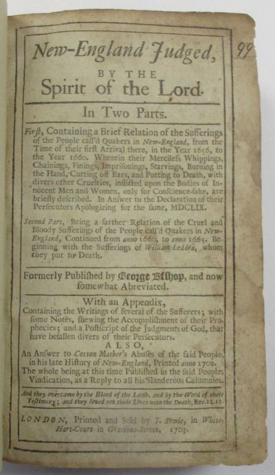 NEW-ENGLAND JUDGED BY THE SPIRIT OF THE LORD. IN TWO PARTS. FIRST, CONTAINING A BRIEF RELATION OF THE SUFFERINGS OF THE PEOPLE CALL'D QUAKERS IN NEW-ENGLAND, FROM THE TIME OF THEIR FIRST ARRIVAL THERE, IN THE YEAR 1656, TO THE YEAR 1660. WHEREIN THEIR MERCILESS WHIPPINGS, CHAININGS, FININGS, IMPRISONINGS, STARVINGS, BURNING IN THE HAND, CUTTING OFF EARS, AND PUTTING TO DEATH, WITH DIVERS OTHER CRUELTIES, INFLICTED UPON THE BODIES OF INNOCENT MEN AND WOMEN, ONLY FOR CONSCIENCE-SAKE, ARE BRIEFLY DESCRIBED. IN ANSWER TO THE DECLARATION OF THEIR PERSECUTORS APOLOGIZING FOR THE SAME, MDCLIX. SECOND PART, BEING A FARTHER RELATION OF THE CRUEL AND BLOODY SUFFERINGS OF THE PEOPLE CALL'D QUAKERS IN NEW-ENGLAND, CONTINUED FROM ANNO 1660, TO ANNO 1665. BEGINNING WITH THE SUFFERINGS OF WILLIAM LEDDRA, WHOM THEY PUT TO DEATH...WITH AN APPENDIX, CONTAINING THE WRITINGS OF SEVERAL OF THE SUFFERERS. . . ALSO, AN ANSWER TO COTTON MATHER'S ABUSES OF THE SAID PEOPLE IN HIS LATE HISTORY OF NEW-ENGLAND, PRINTED ANNO 1702. THE WHO
