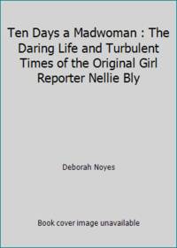Ten Days a Madwoman : The Daring Life and Turbulent Times of the Original Girl Reporter, Nellie Bly
