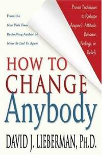 How to Change Anybody : Proven Techniques to Reshape Anyone's Attitude, Behavior, Feelings, or...