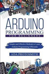 ARDUINO PROGRAMMING FOR BEGINNERS : Simple and Effective Methods to Learn Arduino Programming...