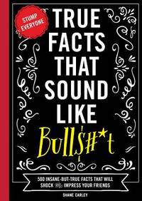 True Facts That Sound Like Bull$#*t : 500 Insane-But-True Facts That Will Shock and Impress Your...