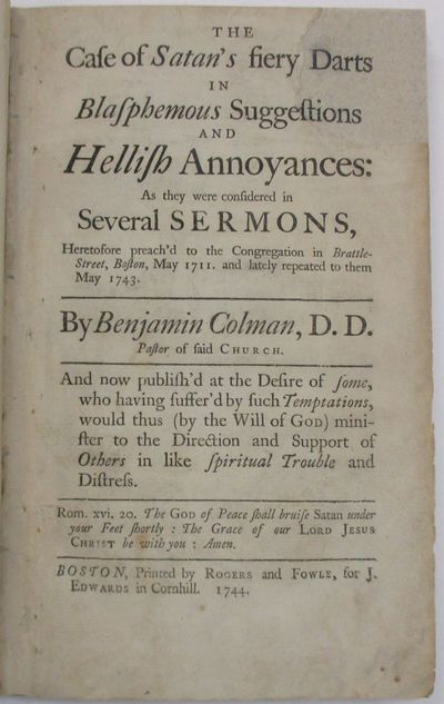THE CASE OF SATAN'S FIERY DARTS IN BLASPHEMOUS SUGGESTIONS AND HELLISH ANNOYANCES: AS THEY WERE CONSIDERED IN SEVERAL SERMONS, HERETOFORE PREACH'D TO THE CONGREGATION IN BRATTLE-STREET, BOSTON, MAY 1711. AND LATELY REPEATED TO THEM IN MAY 1743. AND NOW PUBLISH'D AT THE DESIRE OF SOME, WHO HAVING SUFFER'D BY SUCH TEMPTATIONS, WOULD THUS (BY THE WILL OF GOD) MINISTER TO THE DIRECTION AND SUPPORT OF OTHERS IN LIKE SPIRITUAL TROUBLE AND DISTRESS