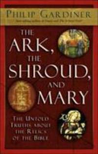 The Ark, the Shroud, and Mary : The Untold Truths about the Relics of the Bible