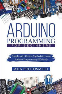 Arduino Programming for Beginners: Simple and Effective Methods to Learn Arduino Programming...